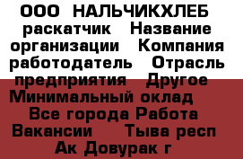 ООО "НАЛЬЧИКХЛЕБ" раскатчик › Название организации ­ Компания-работодатель › Отрасль предприятия ­ Другое › Минимальный оклад ­ 1 - Все города Работа » Вакансии   . Тыва респ.,Ак-Довурак г.